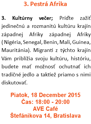 3. Pestrá Afrika 3. Kultúrny večer; Príďte zažiť jedinečnú a rozmanitú kultúru krajín západnej Afriky západnej Afriky ( Nigéria, Senegal, Benin, Mali, Guinea, Mauritánia). Migranti z týchto krajín Vám priblížia svoju kultúru, históriu, budete mať možnosť ochutnať ich tradičné jedlo a taktiež priamo s nimi diskutovať. Piatok, 18 December 2015 Čas: 18:00 - 20:00 AVE Café Štefánikova 14, Bratislava 